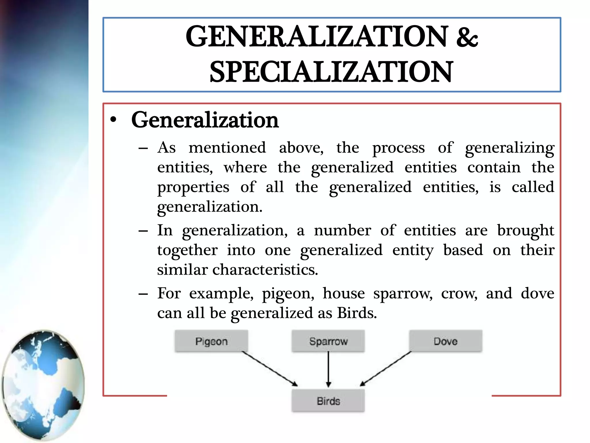 GENERALIZATION &
SPECIALIZATION
• Generalization
– As mentioned above, the process of generalizing
entities, where the generalized entities contain the
properties of all the generalized entities, is called
generalization.
– In generalization, a number of entities are brought
together into one generalized entity based on their
similar characteristics.
– For example, pigeon, house sparrow, crow, and dove
can all be generalized as Birds.
 