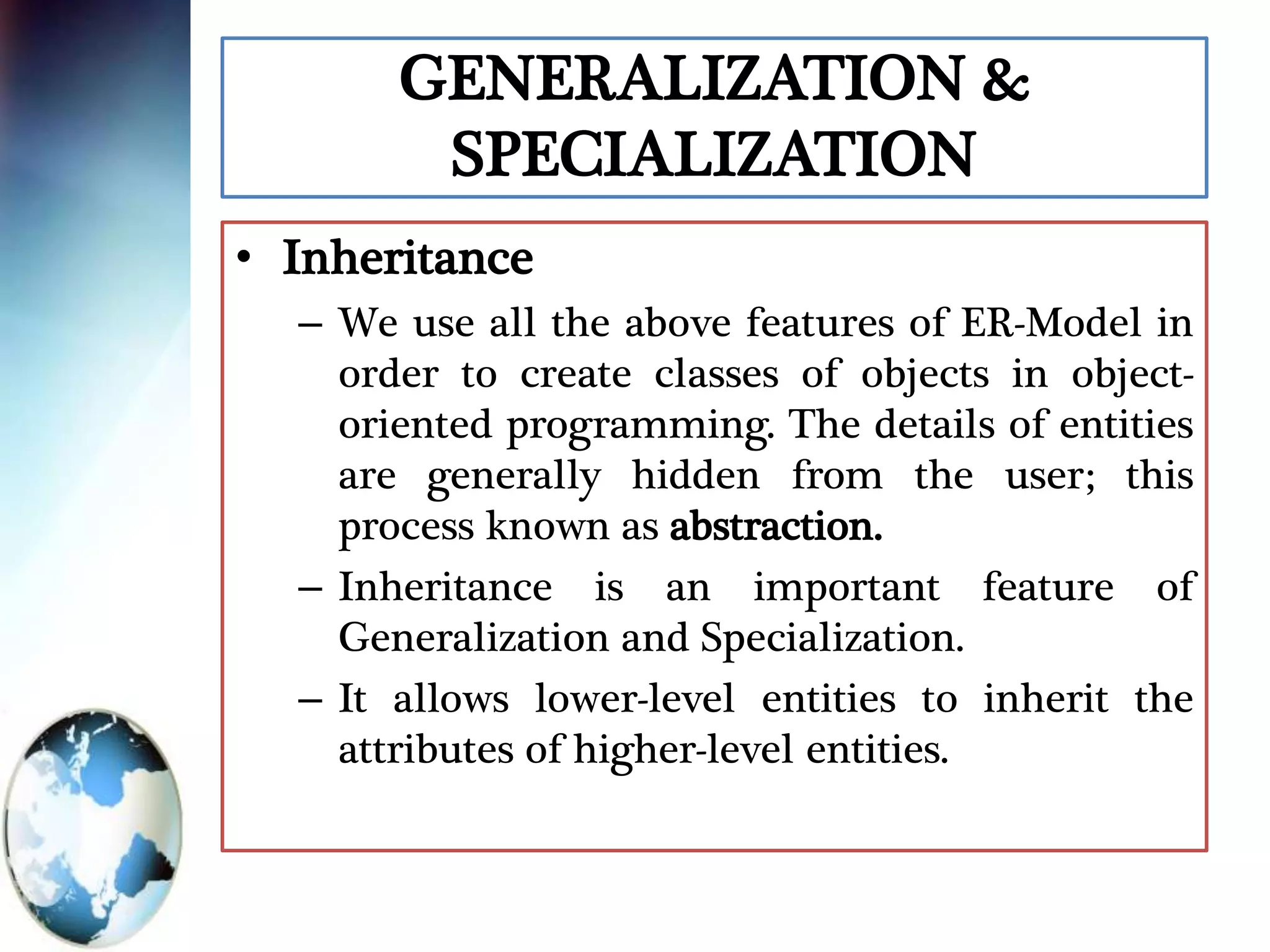 GENERALIZATION &
SPECIALIZATION
• Inheritance
– We use all the above features of ER-Model in
order to create classes of objects in object-
oriented programming. The details of entities
are generally hidden from the user; this
process known as abstraction.
– Inheritance is an important feature of
Generalization and Specialization.
– It allows lower-level entities to inherit the
attributes of higher-level entities.
 