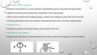 • Errors due to wear in gauges:
Extent of wear hollows in anvils and lack of parallelism can be measured with optical flats.
Spherical contact can be checked by examination with a microscope.
Wear can be minimized by keeping gauges, masters and workpieces clean and away from dirt.
Chrome plated parts have been found to withstand ten times more wear than unplated parts.
• Parallax Error:
Essential to observe the pointer along a line normal to the scale.
• Error due to poor contact:
Gauge with wide areas of contact should not be used on parts with irregular or curved surfaces.
 