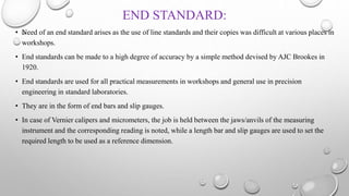 END STANDARD:
• Need of an end standard arises as the use of line standards and their copies was difficult at various places in
workshops.
• End standards can be made to a high degree of accuracy by a simple method devised by AJC Brookes in
1920.
• End standards are used for all practical measurements in workshops and general use in precision
engineering in standard laboratories.
• They are in the form of end bars and slip gauges.
• In case of Vernier calipers and micrometers, the job is held between the jaws/anvils of the measuring
instrument and the corresponding reading is noted, while a length bar and slip gauges are used to set the
required length to be used as a reference dimension.
 