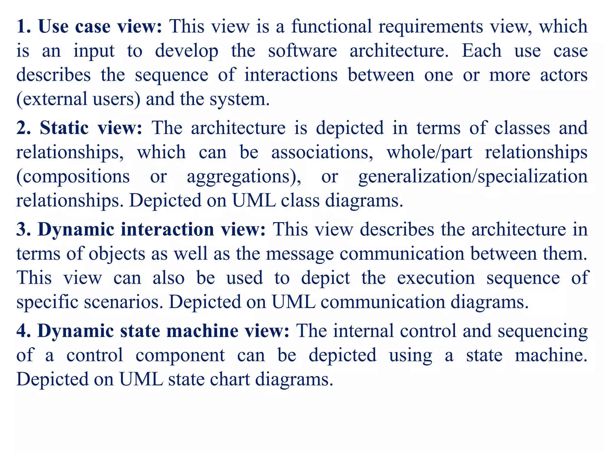 1. Use case view: This view is a functional requirements view, which
is an input to develop the software architecture. Each use case
describes the sequence of interactions between one or more actors
(external users) and the system.
2. Static view: The architecture is depicted in terms of classes and
relationships, which can be associations, whole/part relationships
(compositions or aggregations), or generalization/specialization
relationships. Depicted on UML class diagrams.
3. Dynamic interaction view: This view describes the architecture in
terms of objects as well as the message communication between them.
This view can also be used to depict the execution sequence of
specific scenarios. Depicted on UML communication diagrams.
4. Dynamic state machine view: The internal control and sequencing
of a control component can be depicted using a state machine.
Depicted on UML state chart diagrams.
 