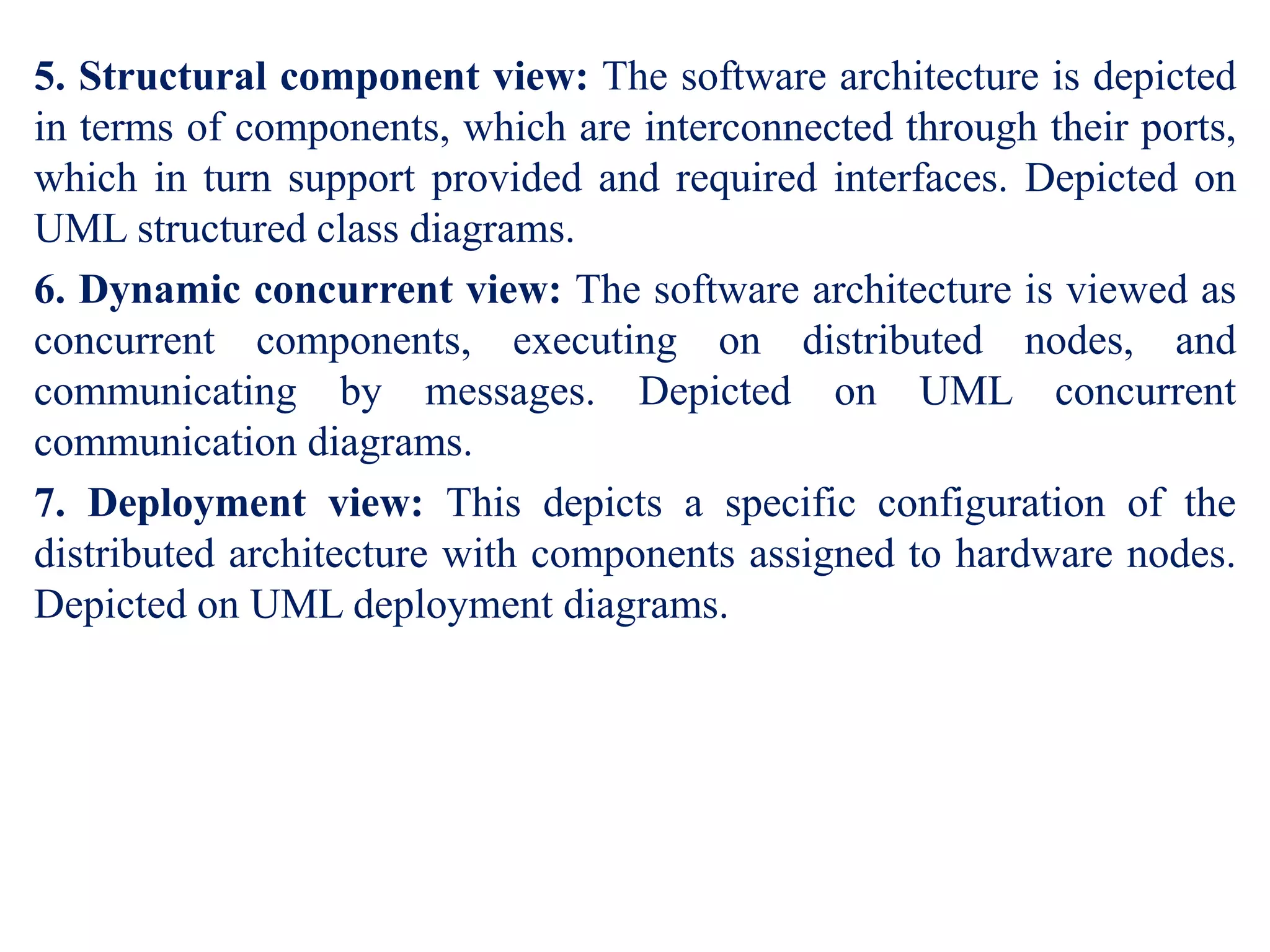 5. Structural component view: The software architecture is depicted
in terms of components, which are interconnected through their ports,
which in turn support provided and required interfaces. Depicted on
UML structured class diagrams.
6. Dynamic concurrent view: The software architecture is viewed as
concurrent components, executing on distributed nodes, and
communicating by messages. Depicted on UML concurrent
communication diagrams.
7. Deployment view: This depicts a specific configuration of the
distributed architecture with components assigned to hardware nodes.
Depicted on UML deployment diagrams.
 