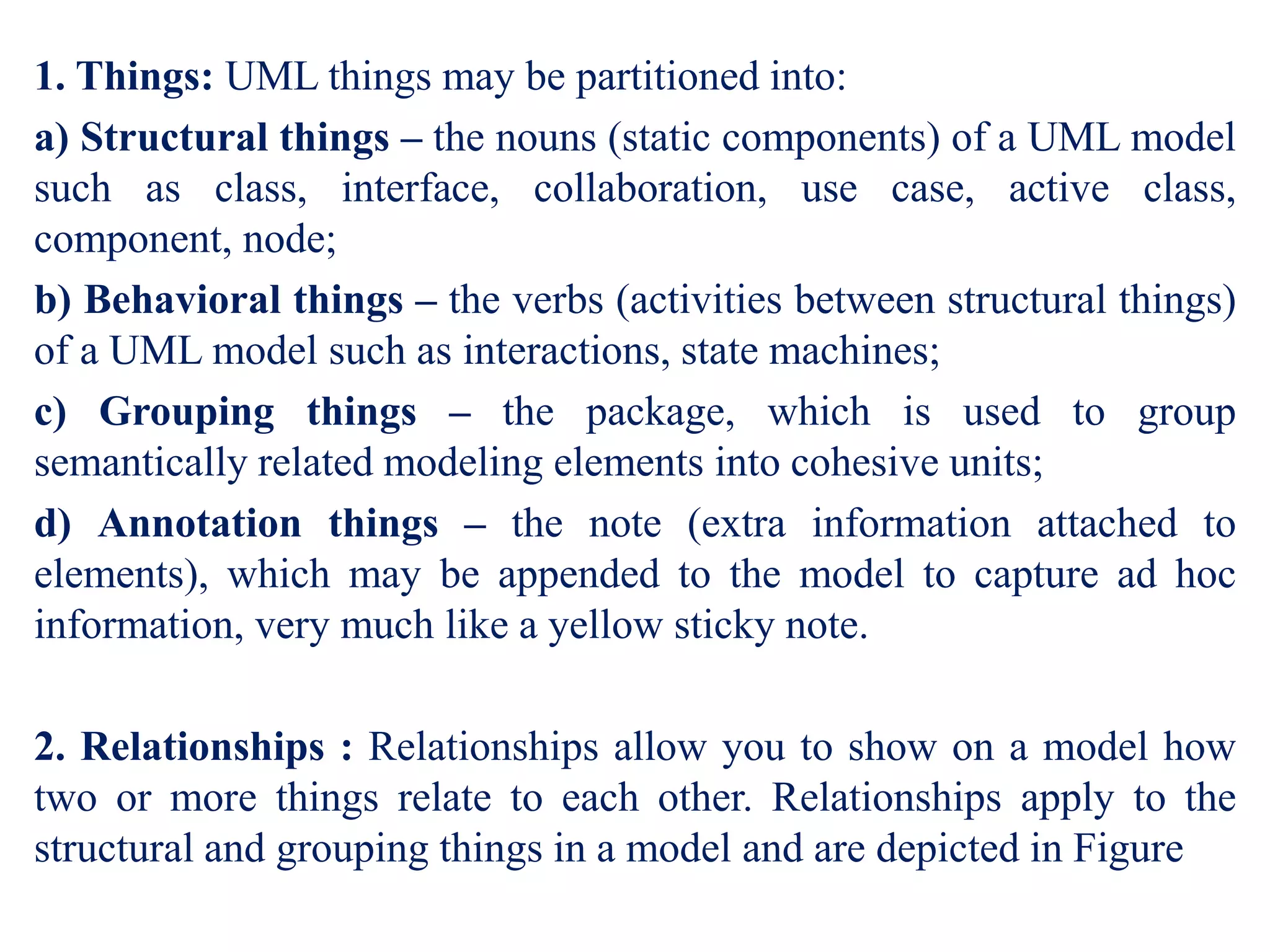 1. Things: UML things may be partitioned into:
a) Structural things – the nouns (static components) of a UML model
such as class, interface, collaboration, use case, active class,
component, node;
b) Behavioral things – the verbs (activities between structural things)
of a UML model such as interactions, state machines;
c) Grouping things – the package, which is used to group
semantically related modeling elements into cohesive units;
d) Annotation things – the note (extra information attached to
elements), which may be appended to the model to capture ad hoc
information, very much like a yellow sticky note.
2. Relationships : Relationships allow you to show on a model how
two or more things relate to each other. Relationships apply to the
structural and grouping things in a model and are depicted in Figure
 