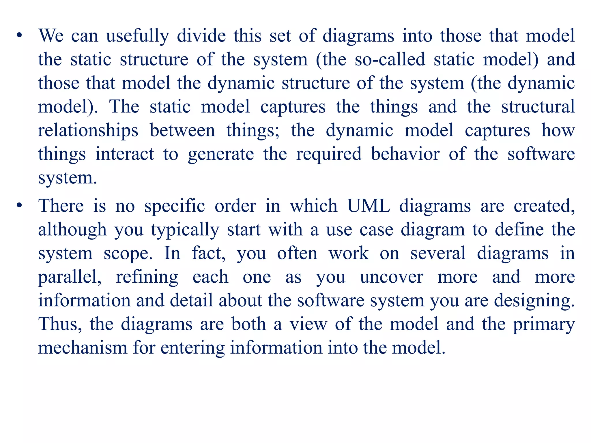 • We can usefully divide this set of diagrams into those that model
the static structure of the system (the so-called static model) and
those that model the dynamic structure of the system (the dynamic
model). The static model captures the things and the structural
relationships between things; the dynamic model captures how
things interact to generate the required behavior of the software
system.
• There is no specific order in which UML diagrams are created,
although you typically start with a use case diagram to define the
system scope. In fact, you often work on several diagrams in
parallel, refining each one as you uncover more and more
information and detail about the software system you are designing.
Thus, the diagrams are both a view of the model and the primary
mechanism for entering information into the model.
 