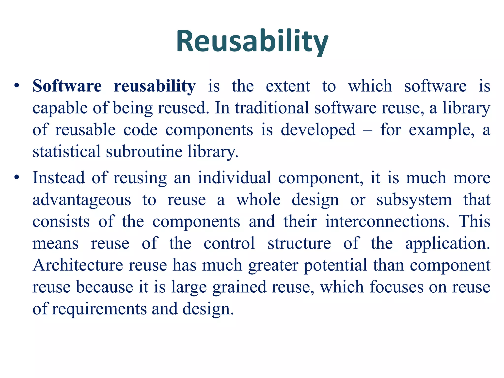 Reusability
• Software reusability is the extent to which software is
capable of being reused. In traditional software reuse, a library
of reusable code components is developed – for example, a
statistical subroutine library.
• Instead of reusing an individual component, it is much more
advantageous to reuse a whole design or subsystem that
consists of the components and their interconnections. This
means reuse of the control structure of the application.
Architecture reuse has much greater potential than component
reuse because it is large grained reuse, which focuses on reuse
of requirements and design.
 