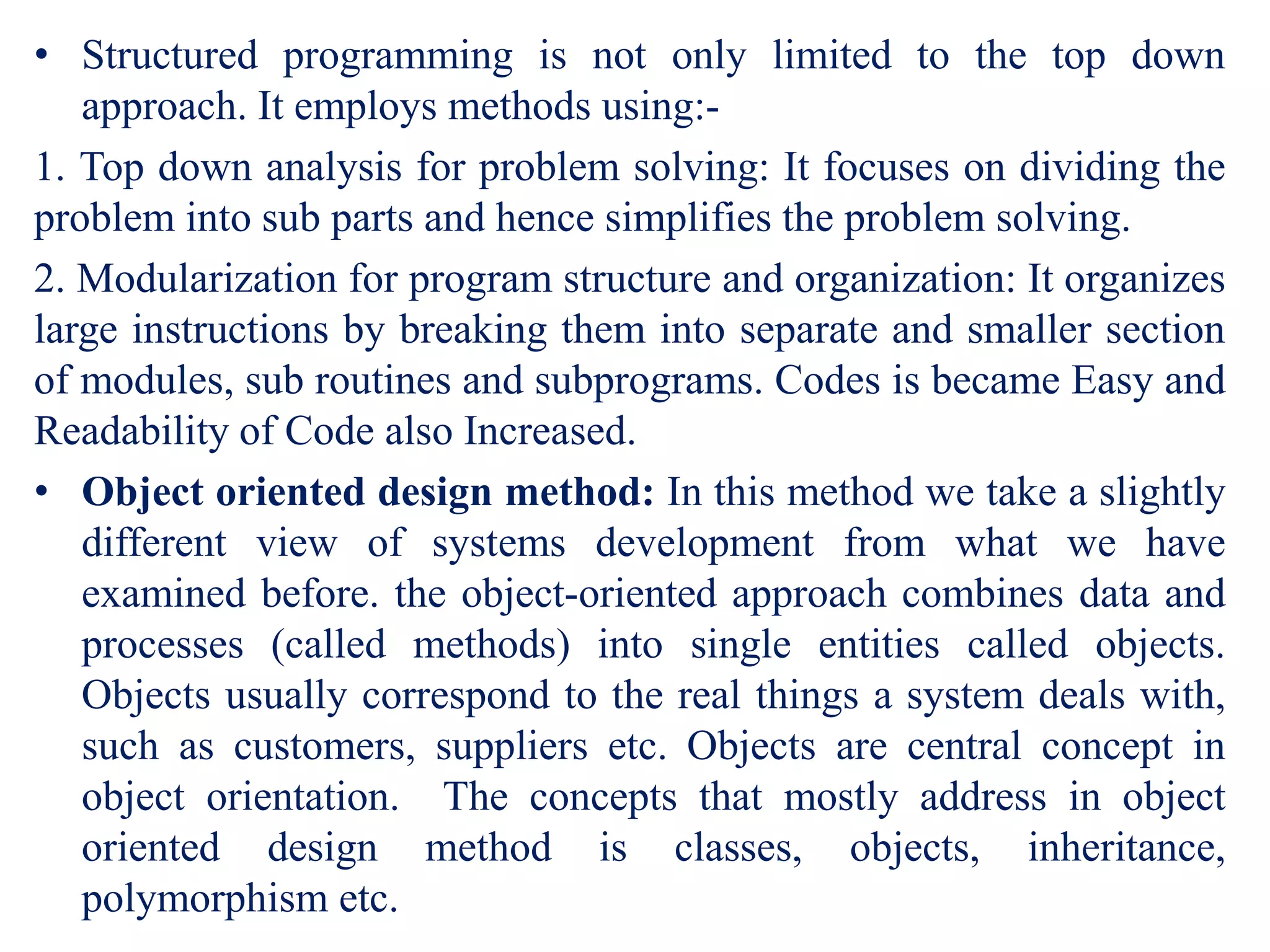 • Structured programming is not only limited to the top down
approach. It employs methods using:-
1. Top down analysis for problem solving: It focuses on dividing the
problem into sub parts and hence simplifies the problem solving.
2. Modularization for program structure and organization: It organizes
large instructions by breaking them into separate and smaller section
of modules, sub routines and subprograms. Codes is became Easy and
Readability of Code also Increased.
• Object oriented design method: In this method we take a slightly
different view of systems development from what we have
examined before. the object-oriented approach combines data and
processes (called methods) into single entities called objects.
Objects usually correspond to the real things a system deals with,
such as customers, suppliers etc. Objects are central concept in
object orientation. The concepts that mostly address in object
oriented design method is classes, objects, inheritance,
polymorphism etc.
 
