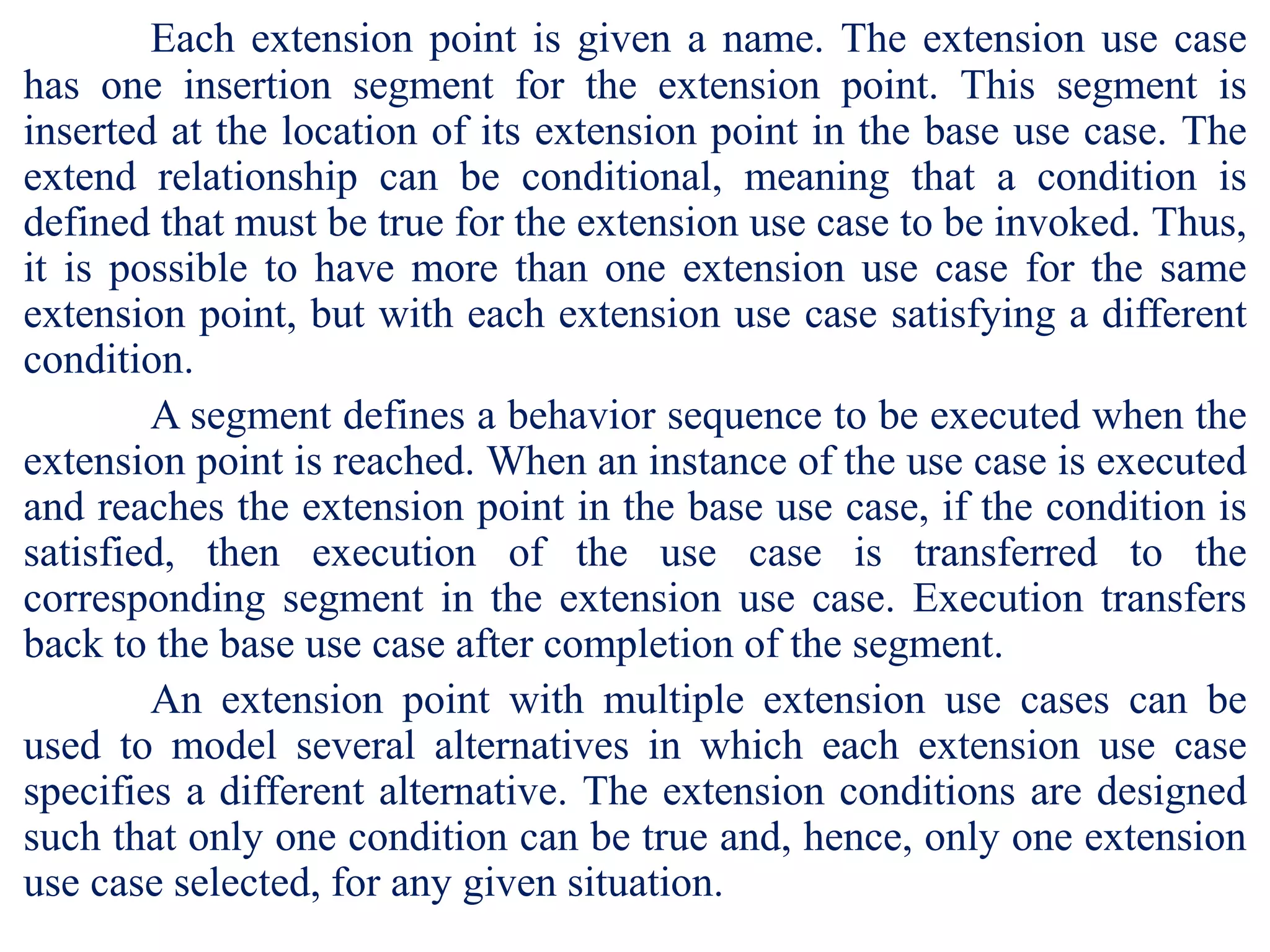 Each extension point is given a name. The extension use case
has one insertion segment for the extension point. This segment is
inserted at the location of its extension point in the base use case. The
extend relationship can be conditional, meaning that a condition is
defined that must be true for the extension use case to be invoked. Thus,
it is possible to have more than one extension use case for the same
extension point, but with each extension use case satisfying a different
condition.
A segment defines a behavior sequence to be executed when the
extension point is reached. When an instance of the use case is executed
and reaches the extension point in the base use case, if the condition is
satisfied, then execution of the use case is transferred to the
corresponding segment in the extension use case. Execution transfers
back to the base use case after completion of the segment.
An extension point with multiple extension use cases can be
used to model several alternatives in which each extension use case
specifies a different alternative. The extension conditions are designed
such that only one condition can be true and, hence, only one extension
use case selected, for any given situation.
 