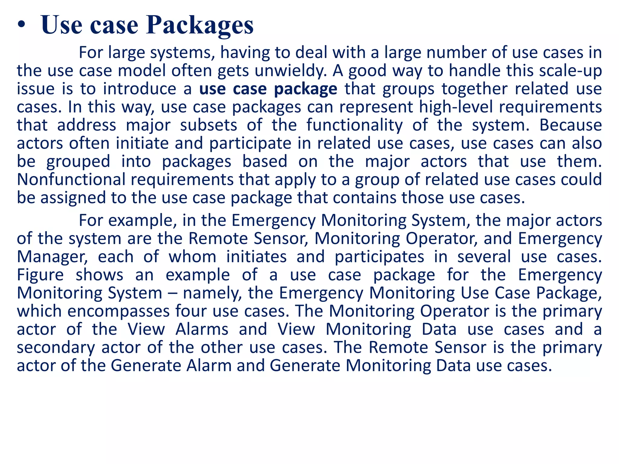 • Use case Packages
For large systems, having to deal with a large number of use cases in
the use case model often gets unwieldy. A good way to handle this scale-up
issue is to introduce a use case package that groups together related use
cases. In this way, use case packages can represent high-level requirements
that address major subsets of the functionality of the system. Because
actors often initiate and participate in related use cases, use cases can also
be grouped into packages based on the major actors that use them.
Nonfunctional requirements that apply to a group of related use cases could
be assigned to the use case package that contains those use cases.
For example, in the Emergency Monitoring System, the major actors
of the system are the Remote Sensor, Monitoring Operator, and Emergency
Manager, each of whom initiates and participates in several use cases.
Figure shows an example of a use case package for the Emergency
Monitoring System – namely, the Emergency Monitoring Use Case Package,
which encompasses four use cases. The Monitoring Operator is the primary
actor of the View Alarms and View Monitoring Data use cases and a
secondary actor of the other use cases. The Remote Sensor is the primary
actor of the Generate Alarm and Generate Monitoring Data use cases.
 