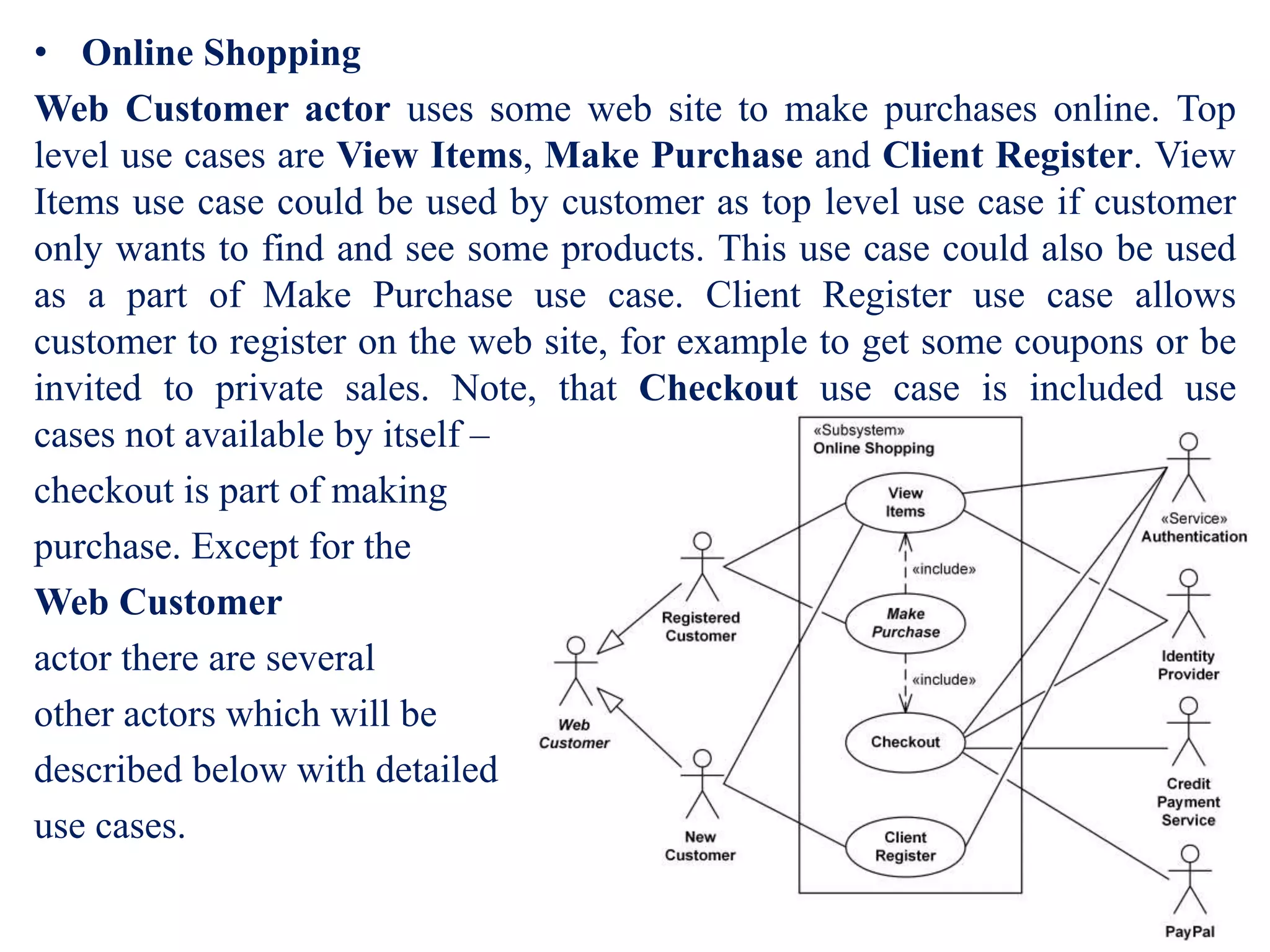 • Online Shopping
Web Customer actor uses some web site to make purchases online. Top
level use cases are View Items, Make Purchase and Client Register. View
Items use case could be used by customer as top level use case if customer
only wants to find and see some products. This use case could also be used
as a part of Make Purchase use case. Client Register use case allows
customer to register on the web site, for example to get some coupons or be
invited to private sales. Note, that Checkout use case is included use
cases not available by itself –
checkout is part of making
purchase. Except for the
Web Customer
actor there are several
other actors which will be
described below with detailed
use cases.
 
