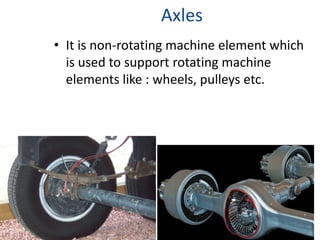 Axles
• It is non-rotating machine element which
is used to support rotating machine
elements like : wheels, pulleys etc.
 