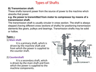 Types of Shafts
Types :-
1) Main shaft
It is a primary shaft, which is
driven by the machine shaft and
from which the power is supplied to
the counter shaft.
2) Countershaft
It is a secondary shaft, which
is driven by the main shaft and from
which the power is supplied to the
machine components.
B) Transmission shaft:
These shafts transmit power from the source of power to the machine which
absorbs that power.
e.g. the power is transmitted from motor to compressor by means of a
transmission shaft.
The transmission shaft is usually circular in cross section. The shaft is always
stepped (having different cross sections of shafts) for positioning transmission
elements like gears, pulleys and bearings. Transmission shafts may be solid
or hollow.
 
