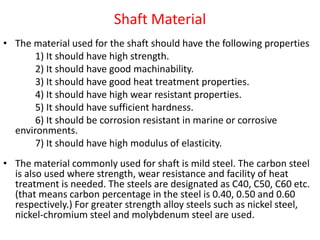Shaft Material
• The material used for the shaft should have the following properties
1) It should have high strength.
2) It should have good machinability.
3) It should have good heat treatment properties.
4) It should have high wear resistant properties.
5) It should have sufficient hardness.
6) It should be corrosion resistant in marine or corrosive
environments.
7) It should have high modulus of elasticity.
• The material commonly used for shaft is mild steel. The carbon steel
is also used where strength, wear resistance and facility of heat
treatment is needed. The steels are designated as C40, C50, C60 etc.
(that means carbon percentage in the steel is 0.40, 0.50 and 0.60
respectively.) For greater strength alloy steels such as nickel steel,
nickel-chromium steel and molybdenum steel are used.
 