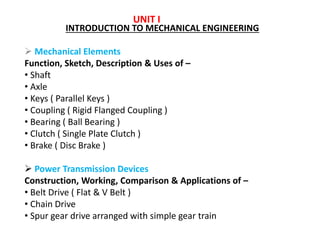 UNIT I
INTRODUCTION TO MECHANICAL ENGINEERING
 Mechanical Elements
Function, Sketch, Description & Uses of –
• Shaft
• Axle
• Keys ( Parallel Keys )
• Coupling ( Rigid Flanged Coupling )
• Bearing ( Ball Bearing )
• Clutch ( Single Plate Clutch )
• Brake ( Disc Brake )
 Power Transmission Devices
Construction, Working, Comparison & Applications of –
• Belt Drive ( Flat & V Belt )
• Chain Drive
• Spur gear drive arranged with simple gear train
 