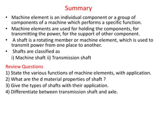 Summary
• Machine element is an individual component or a group of
components of a machine which performs a specific function.
• Machine elements are used for holding the components, for
transmitting the power, for the support of other component.
• A shaft is a rotating member or machine element, which is used to
transmit power from one place to another.
• Shafts are classified as
i) Machine shaft ii) Transmission shaft
Review Questions
1) State the various functions of machine elements, with application.
2) What are the d material properties of shaft ?
3) Give the types of shafts with their application.
4) Differentiate between transmission shaft and axle.
 