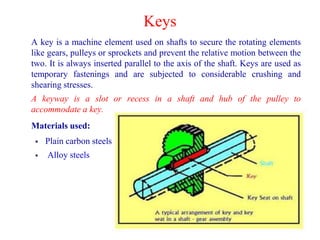Keys
A key is a machine element used on shafts to secure the rotating elements
like gears, pulleys or sprockets and prevent the relative motion between the
two. It is always inserted parallel to the axis of the shaft. Keys are used as
temporary fastenings and are subjected to considerable crushing and
shearing stresses.
A keyway is a slot or recess in a shaft and hub of the pulley to
accommodate a key.
Materials used:
 Plain carbon steels
 Alloy steels
 