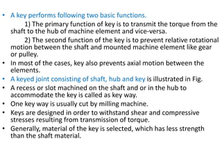 • A key performs following two basic functions.
1) The primary function of key is to transmit the torque from the
shaft to the hub of machine element and vice-versa.
2) The second function of the key is to prevent relative rotational
motion between the shaft and mounted machine element like gear
or pulley.
• In most of the cases, key also prevents axial motion between the
elements.
• A keyed joint consisting of shaft, hub and key is illustrated in Fig.
• A recess or slot machined on the shaft and or in the hub to
accommodate the key is called as key way.
• One key way is usually cut by milling machine.
• Keys are designed in order to withstand shear and compressive
stresses resulting from transmission of torque.
• Generally, material of the key is selected, which has less strength
than the shaft material.
 