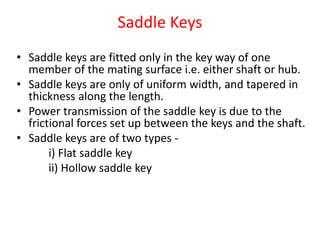 Saddle Keys
• Saddle keys are fitted only in the key way of one
member of the mating surface i.e. either shaft or hub.
• Saddle keys are only of uniform width, and tapered in
thickness along the length.
• Power transmission of the saddle key is due to the
frictional forces set up between the keys and the shaft.
• Saddle keys are of two types -
i) Flat saddle key
ii) Hollow saddle key
 
