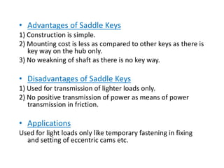 • Advantages of Saddle Keys
1) Construction is simple.
2) Mounting cost is less as compared to other keys as there is
key way on the hub only.
3) No weakning of shaft as there is no key way.
• Disadvantages of Saddle Keys
1) Used for transmission of lighter loads only.
2) No positive transmission of power as means of power
transmission in friction.
• Applications
Used for light loads only like temporary fastening in fixing
and setting of eccentric cams etc.
 
