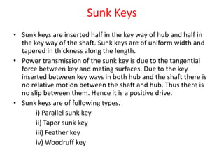 Sunk Keys
• Sunk keys are inserted half in the key way of hub and half in
the key way of the shaft. Sunk keys are of uniform width and
tapered in thickness along the length.
• Power transmission of the sunk key is due to the tangential
force between key and mating surfaces. Due to the key
inserted between key ways in both hub and the shaft there is
no relative motion between the shaft and hub. Thus there is
no slip between them. Hence it is a positive drive.
• Sunk keys are of following types.
i) Parallel sunk key
ii) Taper sunk key
iii) Feather key
iv) Woodruff key
 