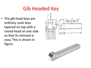Gib Headed Key
• The gib head keys are
ordinary sunk keys
tapered on top with a
raised head on one side
so that its removal is
easy. This is shown in
figure.
 