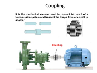 Coupling
It is the mechanical element used to connect two shaft of a
transmission system and transmit the torque from one shaft to
another
Coupling
 