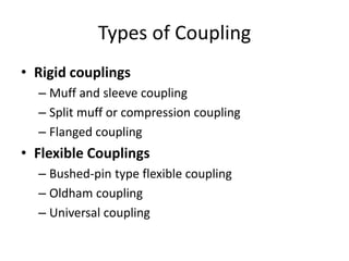 Types of Coupling
• Rigid couplings
– Muff and sleeve coupling
– Split muff or compression coupling
– Flanged coupling
• Flexible Couplings
– Bushed-pin type flexible coupling
– Oldham coupling
– Universal coupling
 
