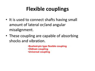 Flexible couplings
• It is used to connect shafts having small
amount of lateral or/and angular
misalignment.
• These coupling are capable of absorbing
shocks and vibration.
•Bushed-pin type flexible coupling
•Oldham coupling
•Universal coupling
 