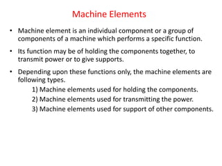 Machine Elements
• Machine element is an individual component or a group of
components of a machine which performs a specific function.
• Its function may be of holding the components together, to
transmit power or to give supports.
• Depending upon these functions only, the machine elements are
following types.
1) Machine elements used for holding the components.
2) Machine elements used for transmitting the power.
3) Machine elements used for support of other components.
 
