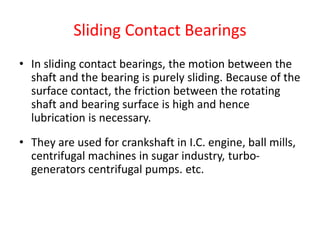 Sliding Contact Bearings
• In sliding contact bearings, the motion between the
shaft and the bearing is purely sliding. Because of the
surface contact, the friction between the rotating
shaft and bearing surface is high and hence
lubrication is necessary.
• They are used for crankshaft in I.C. engine, ball mills,
centrifugal machines in sugar industry, turbo-
generators centrifugal pumps. etc.
 