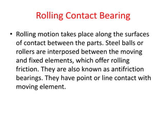 Rolling Contact Bearing
• Rolling motion takes place along the surfaces
of contact between the parts. Steel balls or
rollers are interposed between the moving
and fixed elements, which offer rolling
friction. They are also known as antifriction
bearings. They have point or line contact with
moving element.
 