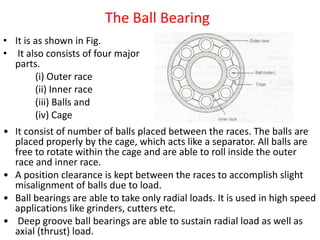 The Ball Bearing
• It is as shown in Fig.
• It also consists of four major
parts.
(i) Outer race
(ii) Inner race
(iii) Balls and
(iv) Cage
• It consist of number of balls placed between the races. The balls are
placed properly by the cage, which acts like a separator. All balls are
free to rotate within the cage and are able to roll inside the outer
race and inner race.
• A position clearance is kept between the races to accomplish slight
misalignment of balls due to load.
• Ball bearings are able to take only radial loads. It is used in high speed
applications like grinders, cutters etc.
• Deep groove ball bearings are able to sustain radial load as well as
axial (thrust) load.
 