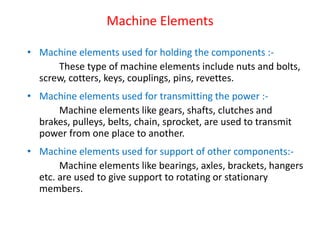 Machine Elements
• Machine elements used for holding the components :-
These type of machine elements include nuts and bolts,
screw, cotters, keys, couplings, pins, revettes.
• Machine elements used for transmitting the power :-
Machine elements like gears, shafts, clutches and
brakes, pulleys, belts, chain, sprocket, are used to transmit
power from one place to another.
• Machine elements used for support of other components:-
Machine elements like bearings, axles, brackets, hangers
etc. are used to give support to rotating or stationary
members.
 