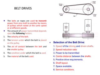 BELT DRIVES
The belts or ropes are used to transmit
power from one shaft to another by means
of pulleys which rotate at the same speed
or at different speeds.
The amount of power transmitted depends
upon the following factors:
1. The velocity of the belt.
2. The tension under which the belt is placed
on the pulley.
3. The arc of contact between the belt and
the smaller pulley
4. The condition under which the belt is used.
5. The material of the belt used.
Selection of the Belt Drive:
1. Speed of the driving and driven shafts.
2. Speed reduction ratio
3. Power to be transmitted
4. Centre distance between the shafts.
5. Positive drive requirements.
6. Shaft layout.
7. Space available.
8. Service conditions.
 