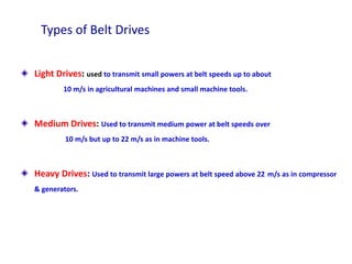 Types of Belt Drives
Light Drives: used to transmit small powers at belt speeds up to about
10 m/s in agricultural machines and small machine tools.
Medium Drives: Used to transmit medium power at belt speeds over
10 m/s but up to 22 m/s as in machine tools.
Heavy Drives: Used to transmit large powers at belt speed above 22 m/s as in compressor
& generators.
 