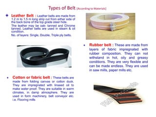 Types of Belt [According to Materials]
Leather Belt : Leather belts are made from
1.2 m to 1.5 m long strip cut from either side of
the back bone of the top grade steer hide.
The leather may be oak- tanned and Chrome
tanned. Leather belts are used in steam & oil
condition.
No. of layers: Single, Double, Triple ply belts.
Rubber belt : These are made from
layers of fabric impregnated with
rubber composition. They can not
withstand in hot, oily and greasy
conditions. They are very flexible and
can be made endless. They are used
in saw mills, paper mills etc.
Cotton or fabric belt : These belts are
made from folding canvas or cotton duck.
They are impregnated with linseed oil to
make water proof. They are suitable in warm
climates, in damp atmosphere. They are
used in form machinery, belt conveyor etc.
i.e. Flooring mills
 