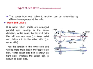 Types of Belt Drive [According to its Arrangement]
The power from one pulley to another can be transmitted by
different arrangement of the belts.
Open Belt Drive :
It is used, when shafts are arranged
parallel and rotating in the same
direction, In this case, the driver A pulls
the belt from one side (i.e. lower side)
and delivers it to the other side (j,e.
upper side).
Thus the tension in the lower side belt
will be more than that in the upper side
belt. Hence lower side belt is known as
tight side, whereas the upper belt is
known as slack side,
 