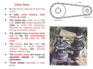 In belt drives, slipping of belt may
occur.
In order avoid slipping, steel
chains are used,
The chains are made up of rigid
links which are hinged together in
order to avoid the necessary
flexibility for warping around the
driving and driven wheels.
The wheels have projecting teeth
and fit into the corresponding
recesses, in the links of The
chain.
The wheels and the chain are
constrained to move together
without slipping and ensures
perfect velocity ratio.
The toothed wheel are known as
sprocket wheels or simply
sprockets.
These wheels resemble to spur
gears
Chain Drive
 