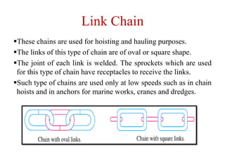 Link Chain
These chains are used for hoisting and hauling purposes.
The links of this type of chain are of oval or square shape.
The joint of each link is welded. The sprockets which are used
for this type of chain have receptacles to receive the links.
Such type of chains are used only at low speeds such as in chain
hoists and in anchors for marine works, cranes and dredges.
 