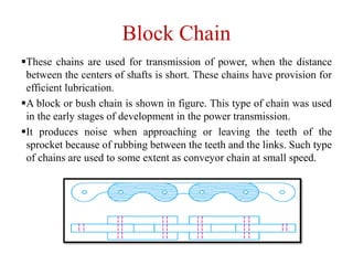 Block Chain
These chains are used for transmission of power, when the distance
between the centers of shafts is short. These chains have provision for
efficient lubrication.
A block or bush chain is shown in figure. This type of chain was used
in the early stages of development in the power transmission.
It produces noise when approaching or leaving the teeth of the
sprocket because of rubbing between the teeth and the links. Such type
of chains are used to some extent as conveyor chain at small speed.
 