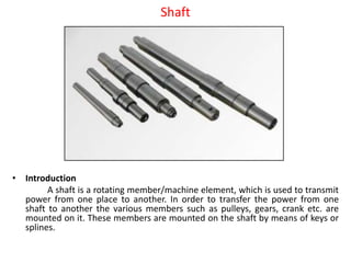 Shaft
• Introduction
A shaft is a rotating member/machine element, which is used to transmit
power from one place to another. In order to transfer the power from one
shaft to another the various members such as pulleys, gears, crank etc. are
mounted on it. These members are mounted on the shaft by means of keys or
splines.
 