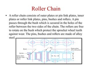 Roller Chain
 A roller chain consists of outer plates or pin link plates, inner
plates or roller link plates, pins, bushes and rollers. A pin
passes through the bush which is secured in the holes of the
roller between the two sides of the chain. The rollers are free
to rotate on the bush which protect the sprocket wheel teeth
against wear. The pins, bushes and rollers are made of alloy
steel.
 