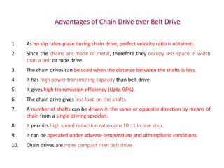 Advantages of Chain Drive over Belt Drive
1. As no slip takes place during chain drive, perfect velocity ratio is obtained.
2. Since the chains are made of metal, therefore they occupy less space in width
than a belt or rope drive.
3. The chain drives can be used when the distance between the shafts is less.
4. It has high power transmitting capacity than belt drive.
5. It gives high transmission efficiency (Upto 98%).
6. The chain drive gives less load on the shafts.
7. A number of shafts can be driven in the same or opposite direction by means of
chain from a single driving sprocket.
8. It permits high speed reduction ratio upto 10 : 1 in one step.
9. It can be operated under adverse temperature and atmospheric conditions.
10. Chain drives are more compact than belt drive.
 