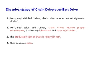 1. Compared with belt drives, chain drive require precise alignment
of shafts.
2. Compared with belt drives, chain drives require proper
maintenance, particularly lubrication and slack adjustment.
3. The production cost of chain is relatively high.
4. They generate noise.
Dis-advantages of Chain Drive over Belt Drive
 