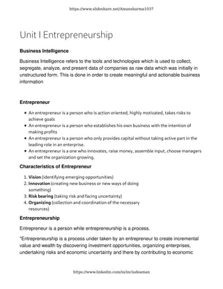 Unit I Entrepreneurship
Business Intelligence
Business Intelligence refers to the tools and technologies which is used to collect,
segregate, analyze, and present data of companies as raw data which was initially in
unstructured form. This is done in order to create meaningful and actionable business
information
Entrepreneur
An entrepreneur is a person who is action oriented, highly motivated, takes risks to
achieve goals
An entrepreneur is a person who establishes his own business with the intention of
making proﬁts
An entrepreneur is a person who only provides capital without taking active part in the
leading role in an enterprise.
An entrepreneur is a one who innovates, raise money, assemble input, choose managers
and set the organization growing.
Characteristics of Entrepreneur
Vision (identifying emerging opportunities)�.
Innovation (creating new business or new ways of doing
something)
�.
Risk bearing (taking risk and facing uncertainty)�.
Organizing (collection and coordination of the necessary
resources)
�.
Entrepreneurship
Entrepreneur is a person while entrepreneurship is a process.
"Entrepreneurship is a process under taken by an entrepreneur to create incremental
value and wealth by discovering investment opportunities, organizing enterprises,
undertaking risks and economic uncertainty and there by contributing to economic
https://www.slideshare.net/Amansharma1037
https://www.linkedin.com/in/includeaman
 