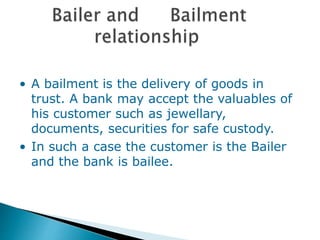 • A bailment is the delivery of goods in
trust. A bank may accept the valuables of
his customer such as jewellary,
documents, securities for safe custody.
• In such a case the customer is the Bailer
and the bank is bailee.
 