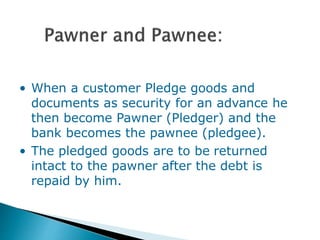 • When a customer Pledge goods and
documents as security for an advance he
then become Pawner (Pledger) and the
bank becomes the pawnee (pledgee).
• The pledged goods are to be returned
intact to the pawner after the debt is
repaid by him.
 