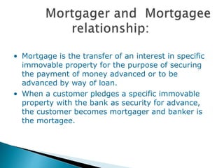 • Mortgage is the transfer of an interest in specific
immovable property for the purpose of securing
the payment of money advanced or to be
advanced by way of loan.
• When a customer pledges a specific immovable
property with the bank as security for advance,
the customer becomes mortgager and banker is
the mortagee.
 