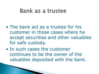 • The bank act as a trustee for his
customer in those cases where he
accept securities and other valuables
for safe custody.
• In such cases the customer
continues to be the owner of the
valuables deposited with the bank.
 