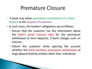 • A bank may allow premature encashment of a fixed
deposit at the request of customer.
• In such cases, the banker’s obligations are as follows:
• Ensure that the customer has the information about
the bank’s penal interest rates for the premature
withdrawal of term deposits, if bank charges such an
interest .
• Inform the customer while opening the account
whether the bank disallows premature withdrawals of
large deposit held by entities other than individuals
25
 
