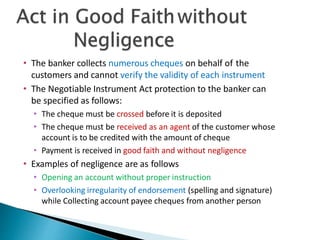 • The banker collects numerous cheques on behalf of the
customers and cannot verify the validity of each instrument
• The Negotiable Instrument Act protection to the banker can
be specified as follows:
• The cheque must be crossed before it is deposited
• The cheque must be received as an agent of the customer whose
account is to be credited with the amount of cheque
• Payment is received in good faith and without negligence
• Examples of negligence are as follows
• Opening an account without proper instruction
• Overlooking irregularity of endorsement (spelling and signature)
while Collecting account payee cheques from another person 28
 